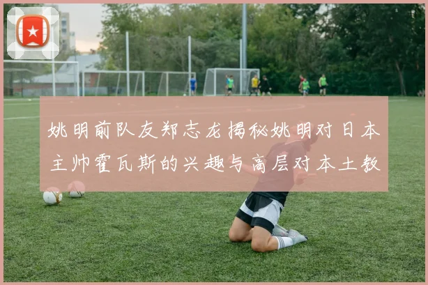 姚明前队友郑志龙揭秘姚明对日本主帅霍瓦斯的兴趣与高层对本土教练的偏好