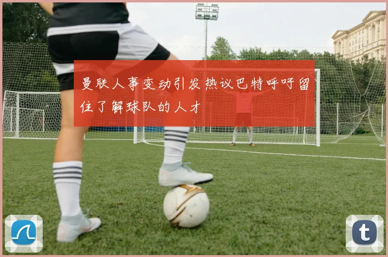 曼联人事变动引发热议巴特呼吁留住了解球队的人才