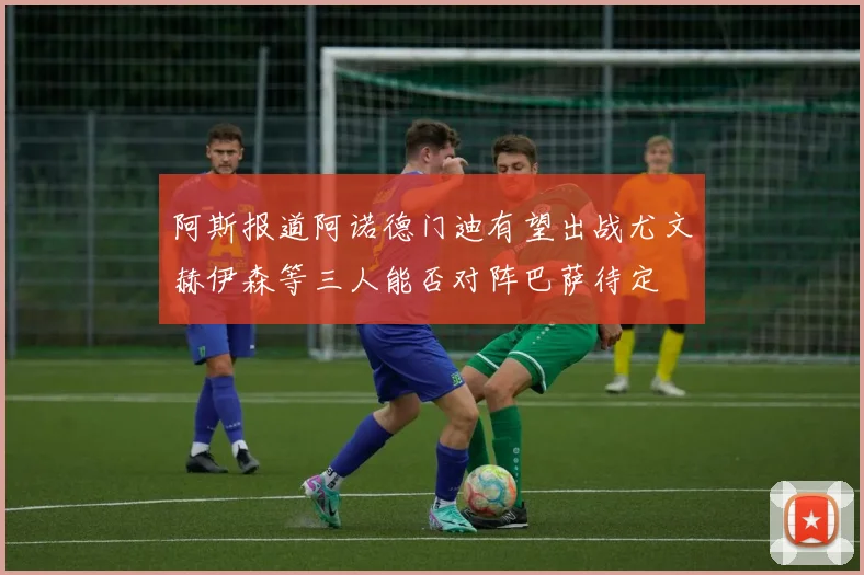 阿斯报道阿诺德门迪有望出战尤文赫伊森等三人能否对阵巴萨待定