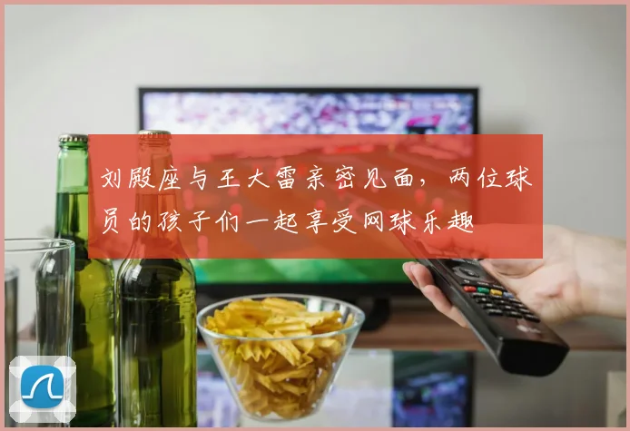 刘殿座与王大雷亲密见面，两位球员的孩子们一起享受网球乐趣
