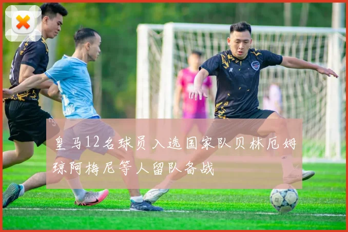 皇马12名球员入选国家队贝林厄姆琼阿梅尼等人留队备战
