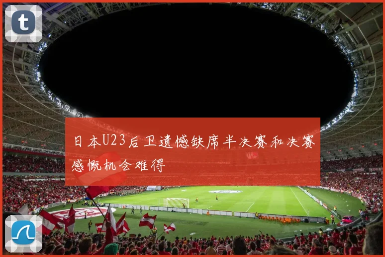 日本U23后卫遗憾缺席半决赛和决赛感慨机会难得