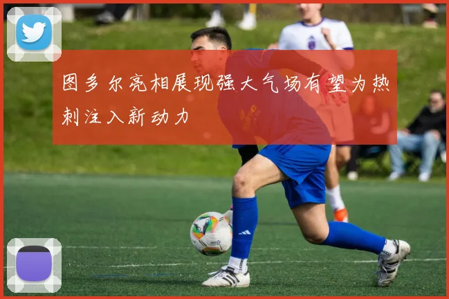 图多尔亮相展现强大气场有望为热刺注入新动力