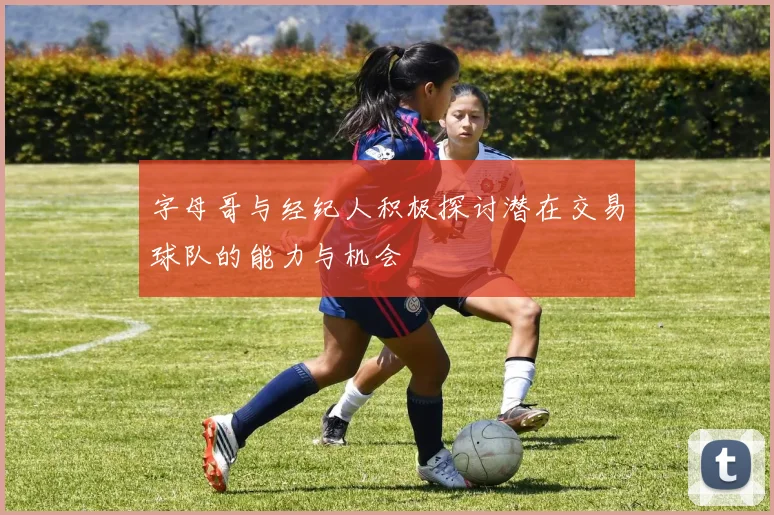 字母哥与经纪人积极探讨潜在交易球队的能力与机会