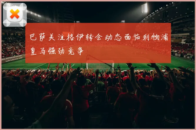 巴萨关注格伊转会动态面临利物浦皇马强劲竞争