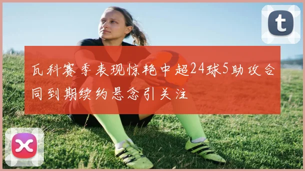 瓦科赛季表现惊艳中超24球5助攻合同到期续约悬念引关注