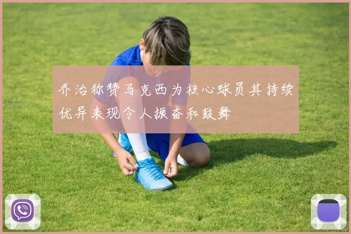 乔治称赞马克西为核心球员其持续优异表现令人振奋和鼓舞