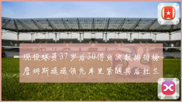 现役球员37岁后30得分次数排行榜詹姆斯遥遥领先库里紧随其后杜兰特位列第三