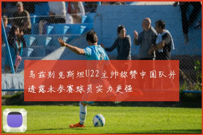 乌兹别克斯坦U22主帅称赞中国队并透露未参赛球员实力更强