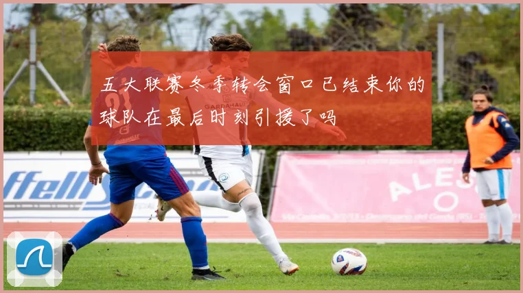 五大联赛冬季转会窗口已结束你的球队在最后时刻引援了吗
