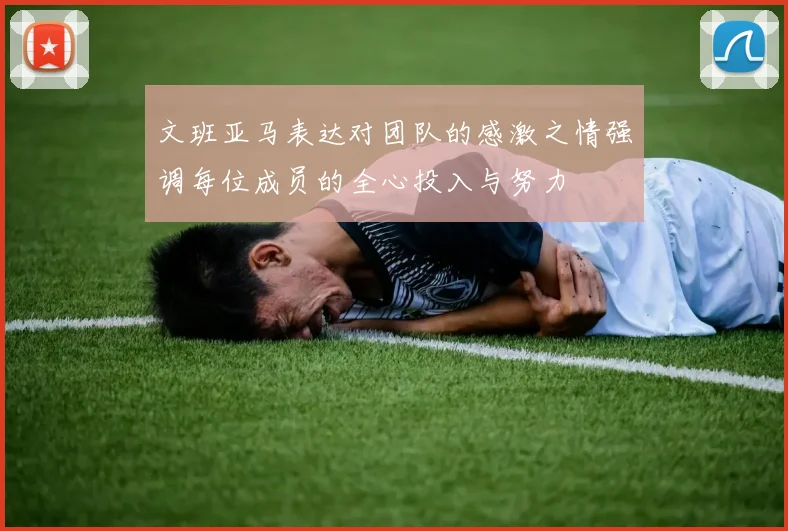 文班亚马表达对团队的感激之情强调每位成员的全心投入与努力