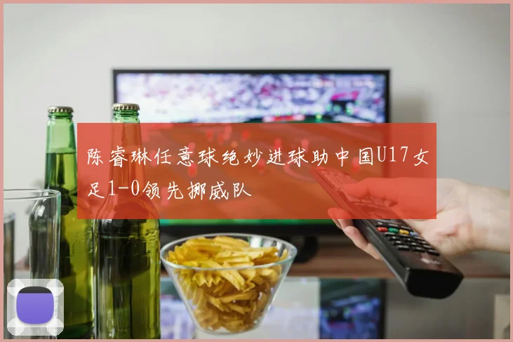 陈睿琳任意球绝妙进球助中国U17女足1-0领先挪威队