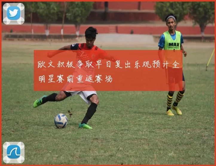 欧文积极争取早日复出乐观预计全明星赛前重返赛场