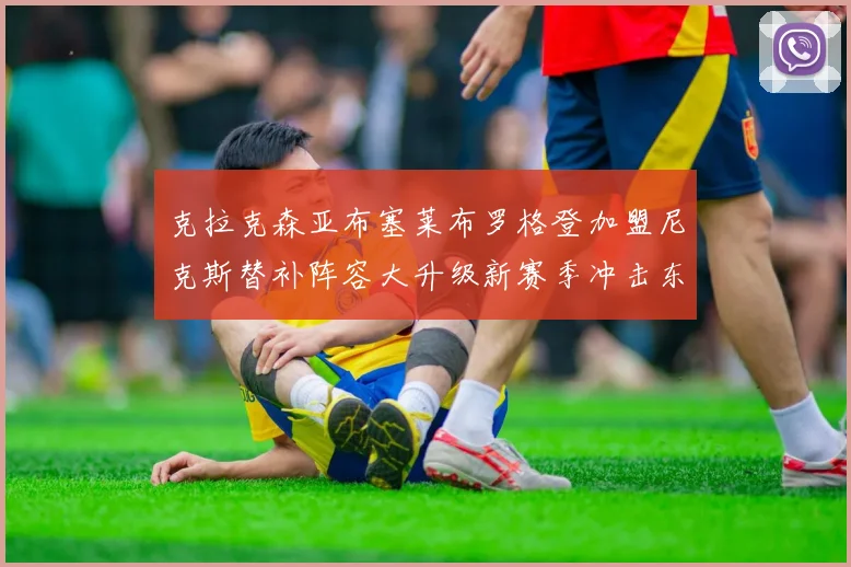 克拉克森亚布塞莱布罗格登加盟尼克斯替补阵容大升级新赛季冲击东决目标明确