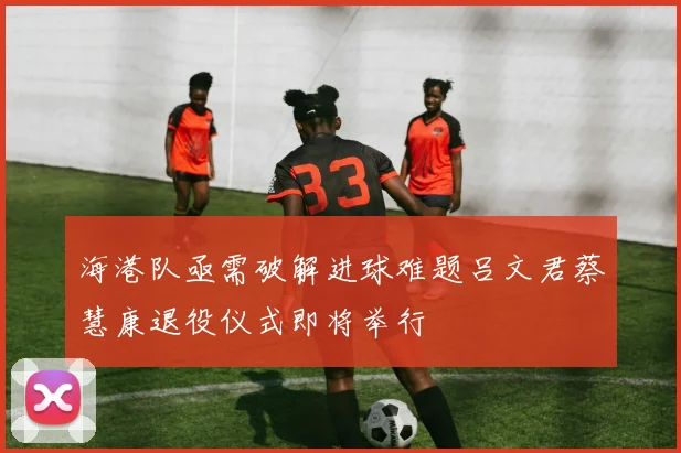 海港队亟需破解进球难题吕文君蔡慧康退役仪式即将举行