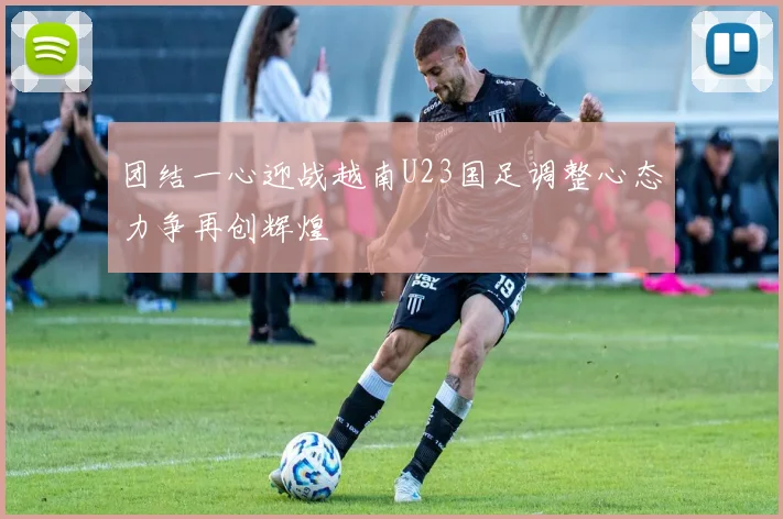 团结一心迎战越南U23国足调整心态力争再创辉煌