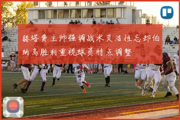 赫塔费主帅强调战术灵活性忘却伯纳乌胜利重视球员特点调整