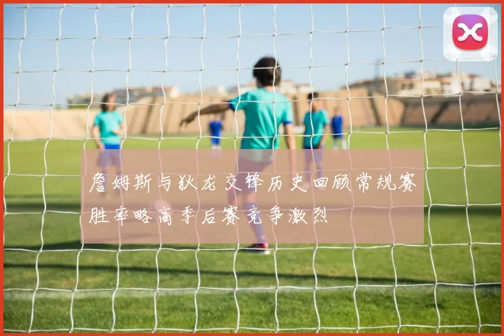 詹姆斯与狄龙交锋历史回顾常规赛胜率略高季后赛竞争激烈