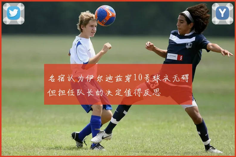 名宿认为伊尔迪兹穿10号球衣无碍但担任队长的决定值得反思
