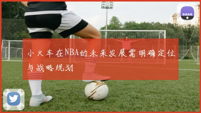 小火车在NBA的未来发展需明确定位与战略规划