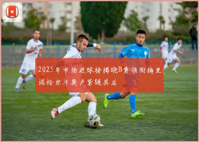 2025年中场进球榜揭晓B费领衔梅里诺恰尔汗奥卢紧随其后
