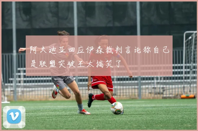 阿夫迪亚回应伊森裁判言论称自己是联盟突破王太搞笑了