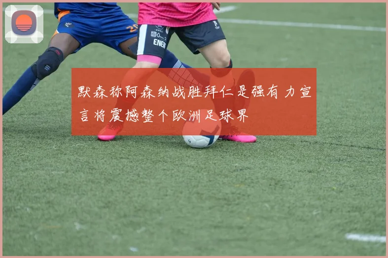 默森称阿森纳战胜拜仁是强有力宣言将震撼整个欧洲足球界