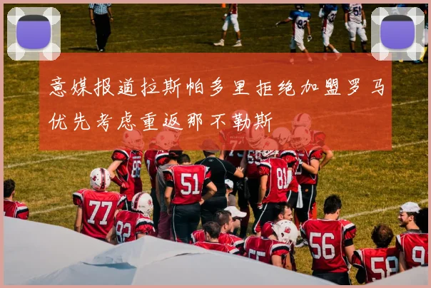 意媒报道拉斯帕多里拒绝加盟罗马优先考虑重返那不勒斯