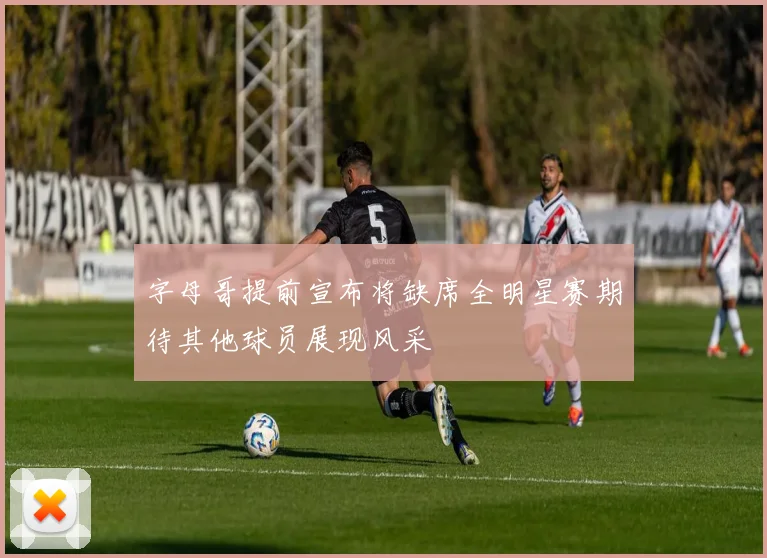 字母哥提前宣布将缺席全明星赛期待其他球员展现风采