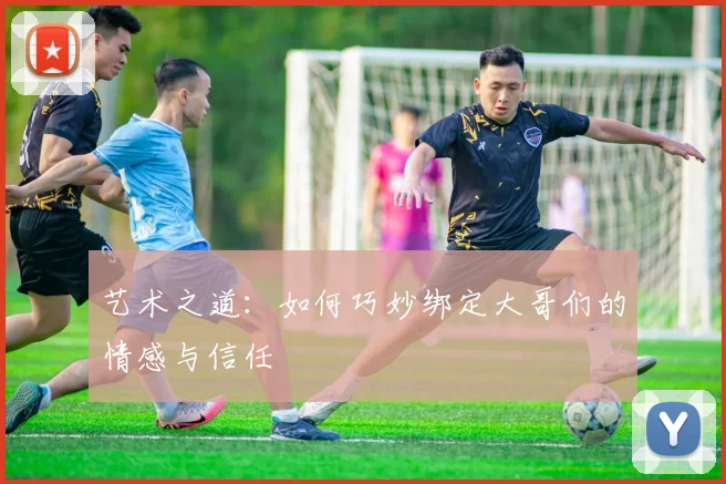 艺术之道：如何巧妙绑定大哥们的情感与信任