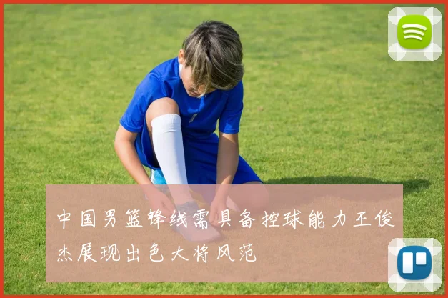 中国男篮锋线需具备控球能力王俊杰展现出色大将风范