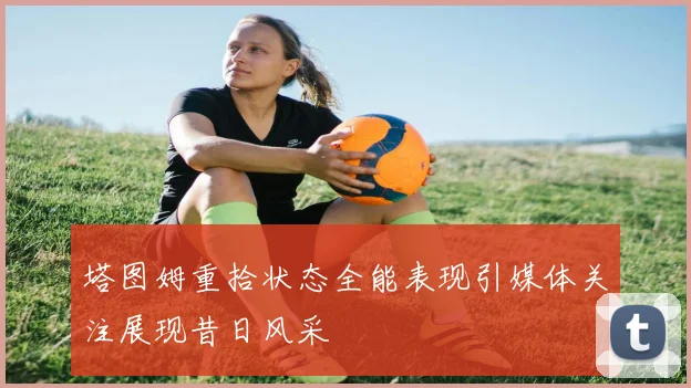 塔图姆重拾状态全能表现引媒体关注展现昔日风采