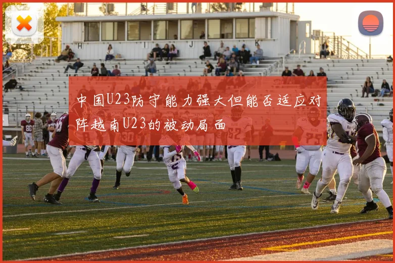 中国U23防守能力强大但能否适应对阵越南U23的被动局面