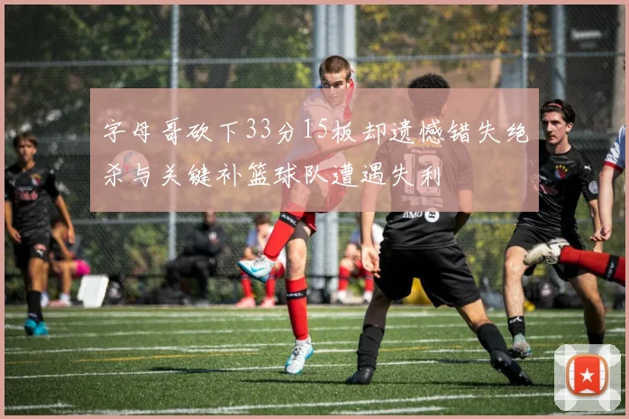 字母哥砍下33分15板却遗憾错失绝杀与关键补篮球队遭遇失利