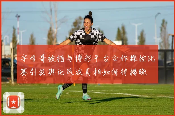 字母哥被指与博彩平台合作操控比赛引发舆论风波真相如何待揭晓