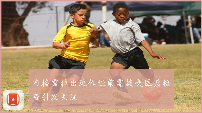 内格雷拉出庭作证前需接受医疗检查引发关注