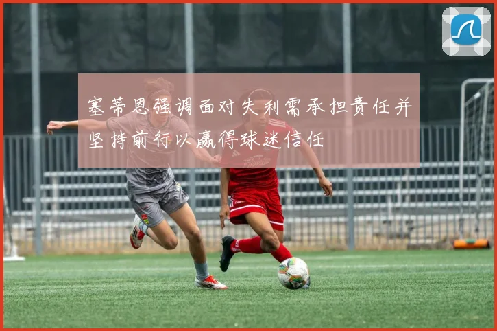 塞蒂恩强调面对失利需承担责任并坚持前行以赢得球迷信任
