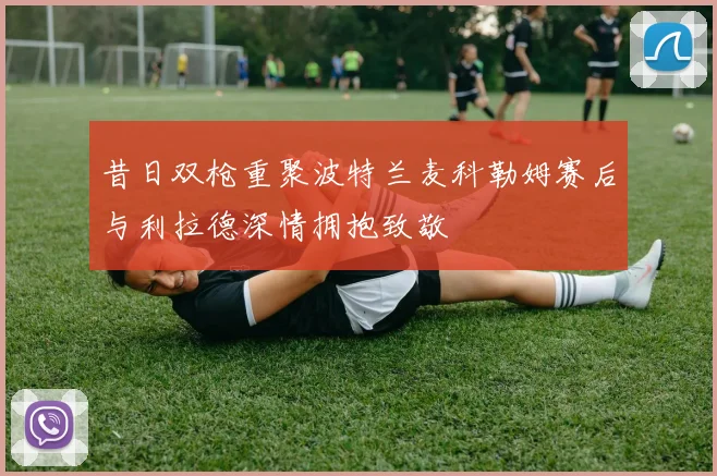 昔日双枪重聚波特兰麦科勒姆赛后与利拉德深情拥抱致敬